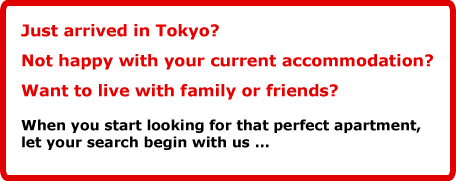 Just arrived in Tokyo?Not happy with your current accommodation? Want to live with family or friends?When you start looking for that perfect apartment, let your search begin with us … 